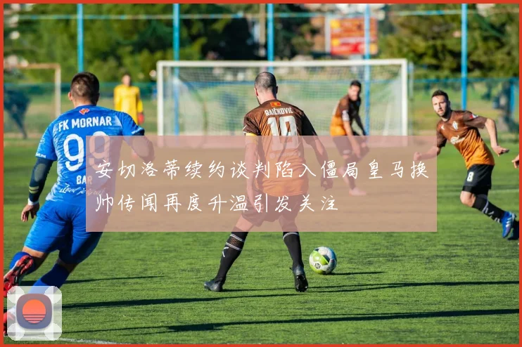 安切洛蒂续约谈判陷入僵局皇马换帅传闻再度升温引发关注