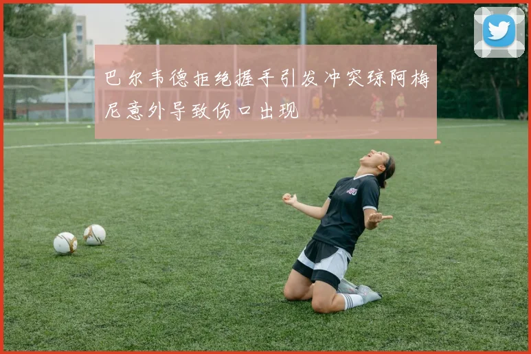 巴尔韦德拒绝握手引发冲突琼阿梅尼意外导致伤口出现