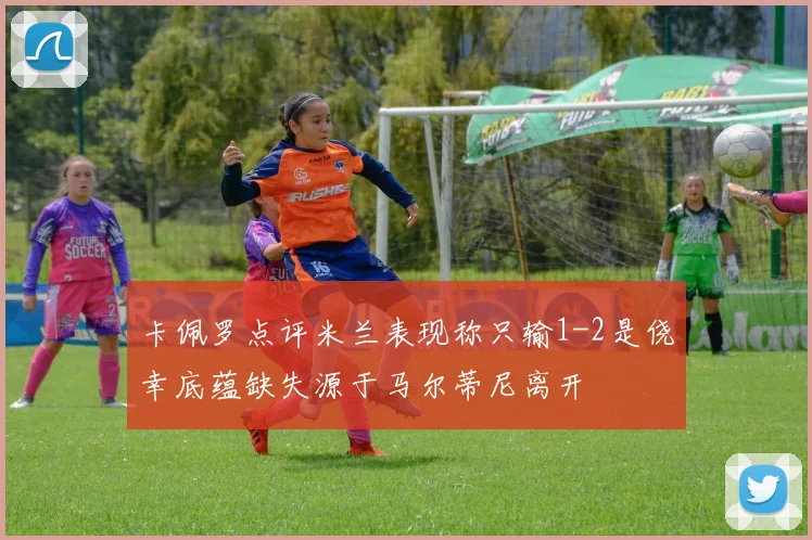 卡佩罗点评米兰表现称只输1-2是侥幸底蕴缺失源于马尔蒂尼离开