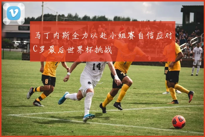马丁内斯全力以赴小组赛自信应对C罗最后世界杯挑战