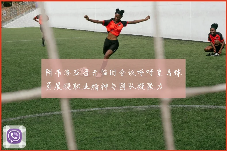 阿韦洛亚召开临时会议呼吁皇马球员展现职业精神与团队凝聚力