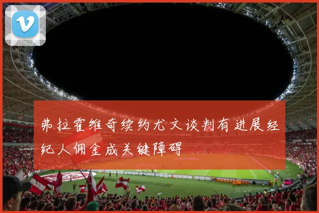 弗拉霍维奇续约尤文谈判有进展经纪人佣金成关键障碍