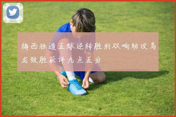 梅西独造五球逆转胜利双响助攻乌龙致胜获评九点五分