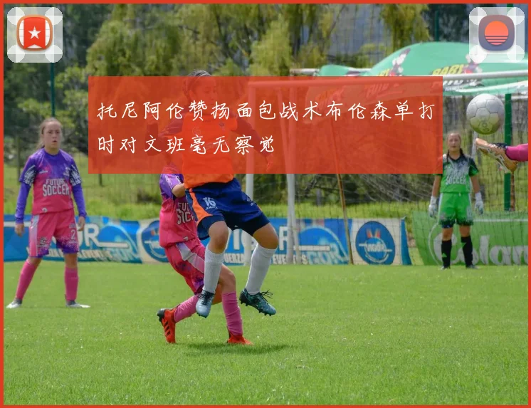 托尼阿伦赞扬面包战术布伦森单打时对文班毫无察觉