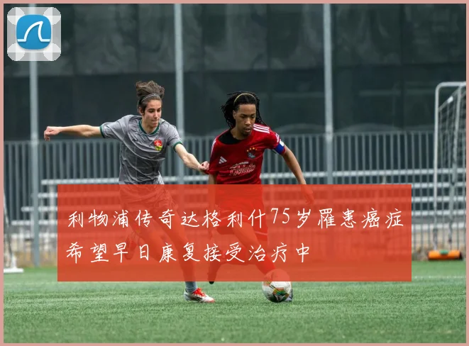 利物浦传奇达格利什75岁罹患癌症希望早日康复接受治疗中