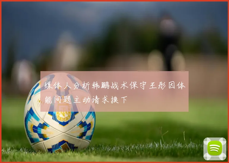 媒体人分析韩鹏战术保守王彤因体能问题主动请求换下