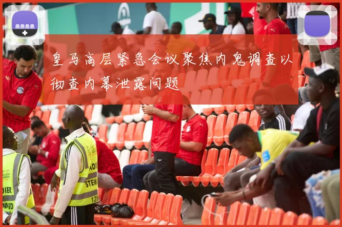 皇马高层紧急会议聚焦内鬼调查以彻查内幕泄露问题