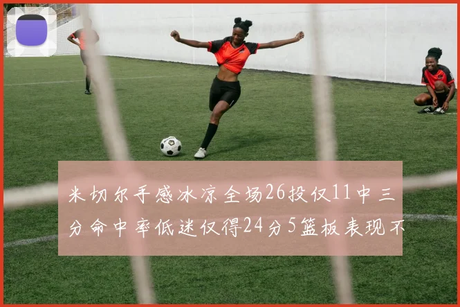 米切尔手感冰凉全场26投仅11中三分命中率低迷仅得24分5篮板表现不佳