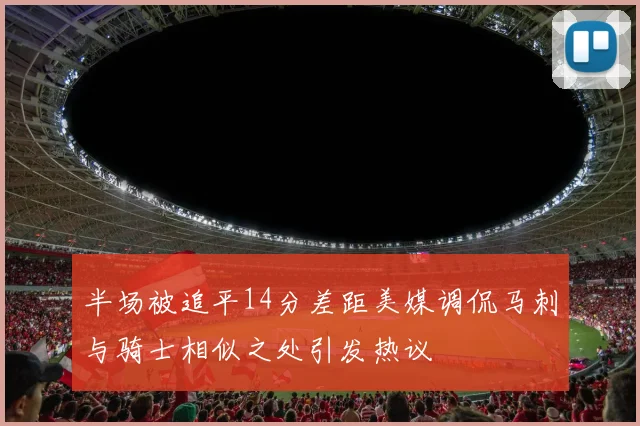 半场被追平14分差距美媒调侃马刺与骑士相似之处引发热议