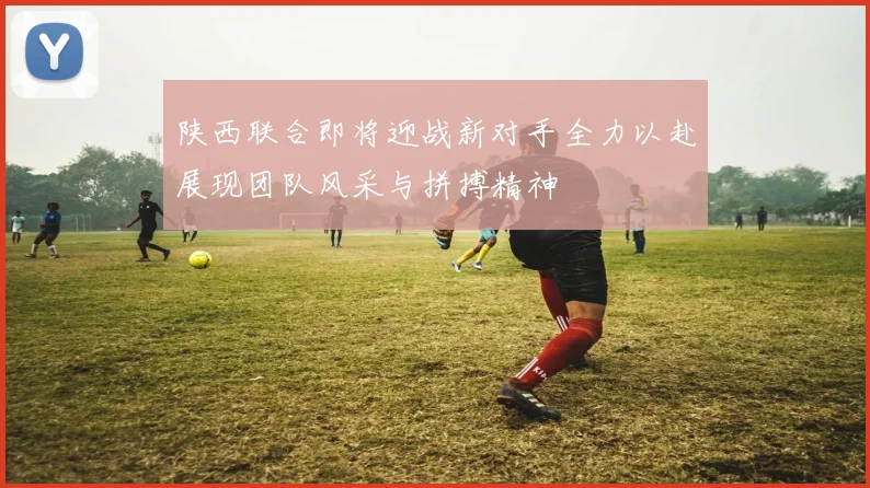 陕西联合即将迎战新对手全力以赴展现团队风采与拼搏精神