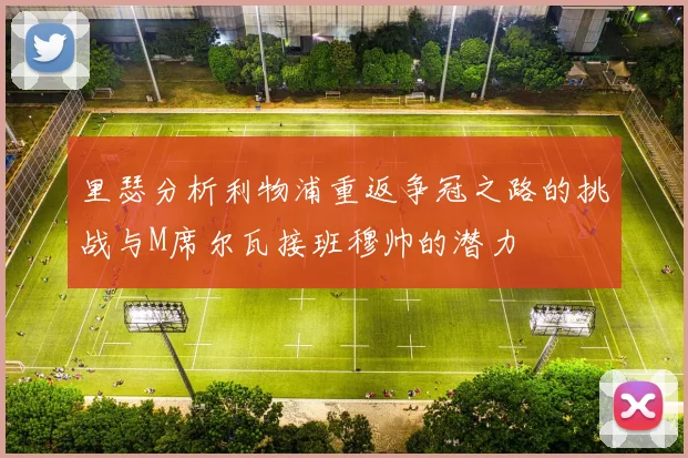 里瑟分析利物浦重返争冠之路的挑战与M席尔瓦接班穆帅的潜力